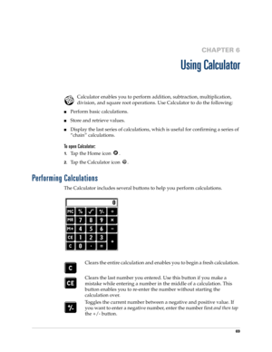 Page 7969
CHAPTER 6
Using Calculator
Calculator enables you to perform addition, subtraction, multiplication, 
division, and square root operations. Use Calculator to do the following:
nPerform basic calculations.
nStore and retrieve values.
nDisplay the last series of calculations, which is useful for confirming a series of 
“chain” calculations.
To open Calculator:
1.Tap the Home icon  .
2.Tap the Calculator icon  .
Performing Calculations
The Calculator includes several buttons to help you perform...