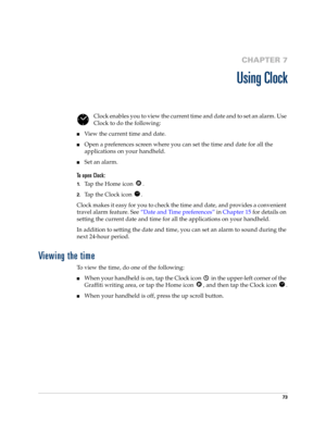 Page 8373
CHAPTER 7
Using Clock
Clock enables you to view the current time and date and to set an alarm. Use 
Clock to do the following:
nView the current time and date.
nOpen a preferences screen where you can set the time and date for all the 
applications on your handheld.
nSet an alarm.
To open Clock:
1.Tap the Home icon  . 
2.Tap the Clock icon  .
Clock makes it easy for you to check the time and date, and provides a convenient 
travel alarm feature. See“Date and Time preferences” in Chapter 15 for details...