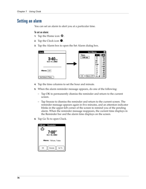 Page 84Chapter 7 Using Clock
74
Setting an alarm
You can set an alarm to alert you at a particular time.
To set an alarm:
1.Tap the Home icon  . 
2.Tap the Clock icon  .
3.Tap the Alarm box to open the Set Alarm dialog box.
4.Tap the time columns to set the hour and minute.
5.When the alarm reminder message appears, do one of the following:
– Tap OK to permanently dismiss the reminder and return to the current 
screen.
– Tap Snooze to dismiss the reminder and return to the current screen. The 
reminder message...