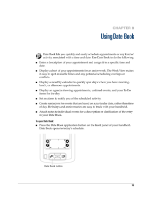 Page 8777
CHAPTER 8
Using Date Book
Date Book lets you quickly and easily schedule appointments or any kind of 
activity associated with a time and date. Use Date Book to do the following:
nEnter a description of your appointment and assign it to a specific time and 
date.
nDisplay a chart of your appointments for an entire week. The Week View makes 
it easy to spot available times and any potential scheduling overlaps or 
conflicts.
nDisplay a monthly calendar to quickly spot days where you have morning,...
