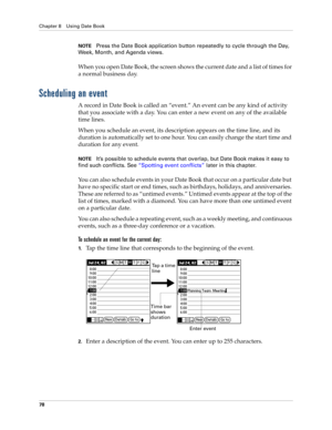 Page 88Chapter 8 Using Date Book
78
NOTEPress the Date Book application button repeatedly to cycle through the Day, 
Week, Month, and Agenda views.
When you open Date Book, the screen shows the current date and a list of times for 
a normal business day. 
Scheduling an event
A record in Date Book is called an “event.” An event can be any kind of activity 
that you associate with a day. You can enter a new event on any of the available 
time lines. 
When you schedule an event, its description appears on the time...