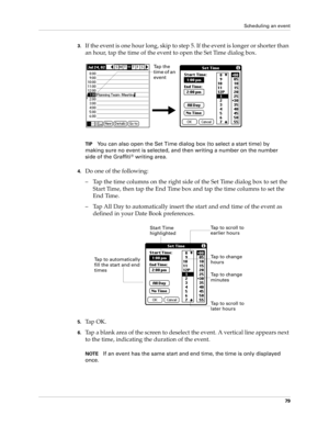 Page 89Scheduling an event
79
3.If the event is one hour long, skip to step 5. If the event is longer or shorter than 
an hour, tap the time of the event to open the Set Time dialog box. 
TIPYou can also open the Set Time dialog box (to select a start time) by 
making sure no event is selected, and then writing a number on the number 
side of the Graffiti
® writing area.
4.Do one of the following:
– Tap the time columns on the right side of the Set Time dialog box to set the 
Start Time, then tap the End Time...