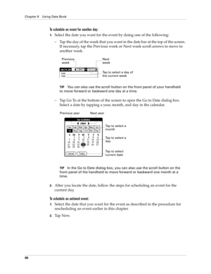 Page 90Chapter 8 Using Date Book
80
To schedule an event for another day:
1.Select the date you want for the event by doing one of the following: 
– Tap the day of the week that you want in the date bar at the top of the screen. 
If necessary, tap the Previous week or Next week scroll arrows to move to 
another week.
TIPYou can also use the scroll button on the front panel of your handheld 
to move forward or backward one day at a time.
– Tap Go To at the bottom of the screen to open the Go to Date dialog box....