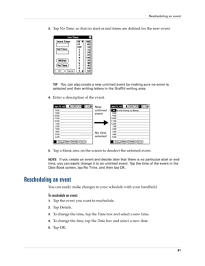 Page 91Rescheduling an event
81
3.Tap No Time, so that no start or end times are defined for the new event.
TIPYou can also create a new untimed event by making sure no event is 
selected and then writing letters in the Graffiti writing area.
4.Enter a description of the event.
5.Tap a blank area on the screen to deselect the untimed event.
NOTEIf you create an event and decide later that there is no particular start or end 
time, you can easily change it to an untimed event. Tap the time of the event in the...