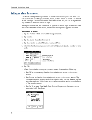 Page 92Chapter 8 Using Date Book
82
Setting an alarm for an event
The Alarm setting enables you to set an alarm for events in your Date Book. You 
can set an alarm to notify you minutes, hours, or days before an event. The default 
Alarm setting is 5 minutes before the time of the event, but you can change this to 
any number of minutes, hours, or days.
When you set an alarm, the alarm icon   appears to the far right of the event with 
the alarm. When the alarm occurs, a reminder message also appears onscreen....