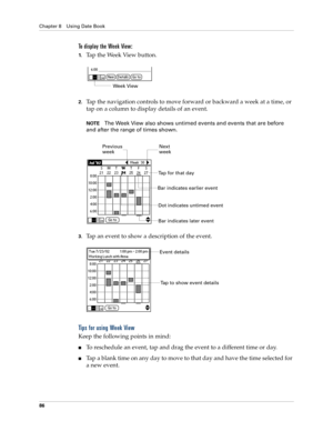 Page 96Chapter 8 Using Date Book
86
To display the Week View:
1.Tap the Week View button.
2.Tap the navigation controls to move forward or backward a week at a time, or 
tap on a column to display details of an event. 
NOTEThe Week View also shows untimed events and events that are before 
and after the range of times shown.
3.Tap an event to show a description of the event.
Tips for using Week View
Keep the following points in mind:
nTo reschedule an event, tap and drag the event to a different time or day....