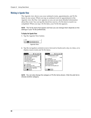 Page 98Chapter 8 Using Date Book
88
Working in Agenda View
The Agenda view shows you your untimed events, appointments, and To Do 
items in one screen. When you tap an untimed event or appointment in the 
Agenda view, the Day view appears so you can see more detailed information 
about the event. You can tap the check box next to a To Do item to mark it as 
completed. When you tap a To Do item, your To Do list appears. 
NOTEThe To Do items that appear and how you can change them depends on the 
settings in your...