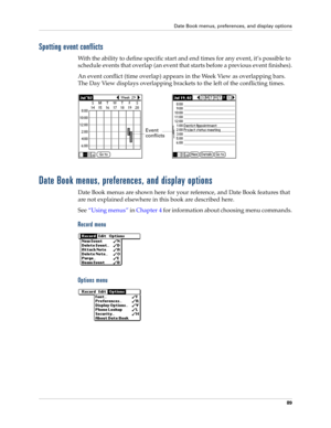 Page 99Date Book menus, preferences, and display options
89
Spotting event conflicts
With the ability to define specific start and end times for any event, it’s possible to 
schedule events that overlap (an event that starts before a previous event finishes).
An event conflict (time overlap) appears in the Week View as overlapping bars. 
The Day View displays overlapping brackets to the left of the conflicting times.
Date Book menus, preferences, and display options
Date Book menus are shown here for your...