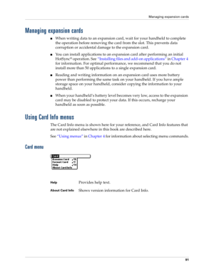 Page 101Managing expansion cards
91
Managing expansion cards
nWhen writing data to an expansion card, wait for your handheld to complete 
the operation before removing the card from the slot. This prevents data 
corruption or accidental damage to the expansion card.
nYou can install applications to an expansion card after performing an initial 
HotSync
® operation. See“Installing files and add-on applications” in Chapter 4 
for information. For optimal performance, we recommend that you do not 
install more than...