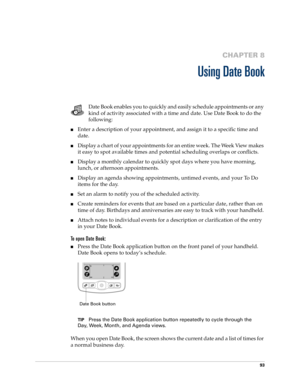 Page 10393
CHAPTER 8
Using Date Book
Date Book enables you to quickly and easily schedule appointments or any 
kind of activity associated with a time and date. Use Date Book to do the 
following:
nEnter a description of your appointment, and assign it to a specific time and 
date.
nDisplay a chart of your appointments for an entire week. The Week View makes 
it easy to spot available times and potential scheduling overlaps or conflicts.
nDisplay a monthly calendar to quickly spot days where you have morning,...