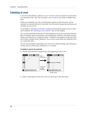 Page 104Chapter 8 Using Date Book
94
Scheduling an event
A record in Date Book is called an event. An event can be any kind of activity that 
you associate with a day. You can enter a new event on any of the available time 
lines. 
When you schedule an event, its description appears on the time line, and its 
duration is automatically set to one hour. You can easily change the start time and 
duration for any event.
It’s possible to schedule events that overlap, but Date Book makes it easy to find 
such...