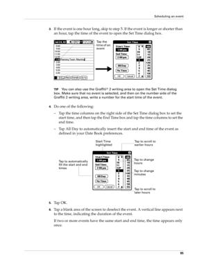 Page 105Scheduling an event
95
3.If the event is one hour long, skip to step 5. If the event is longer or shorter than 
an hour, tap the time of the event to open the Set Time dialog box. 
TIPYou can also use the Graffiti® 2 writing area to open the Set Time dialog 
box. Make sure that no event is selected, and then on the number side of the 
Graffiti 2 writing area, write a number for the start time of the event.
4.Do one of the following:
– Tap the time columns on the right side of the Set Time dialog box to...
