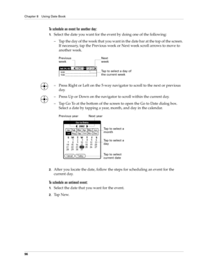 Page 106Chapter 8 Using Date Book
96
To schedule an event for another day:
1.Select the date you want for the event by doing one of the following: 
– Tap the day of the week that you want in the date bar at the top of the screen. 
If necessary, tap the Previous week or Next week scroll arrows to move to 
another week.
– Press Right or Left on the 5-way navigator to scroll to the next or previous 
day.
– Press Up or Down on the navigator to scroll within the current day.
– Tap Go To at the bottom of the screen to...