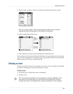 Page 107Selecting an event
97
3.Tap No Time, so that no start or end times are defined for the new event.
TIPYou can also create a new untimed event by making sure no event is 
selected and then writing letters in the Graffiti 2 writing area.
4.Enter a description of the event.
5.Tap a blank area on the screen to deselect the untimed event.
If you create an event and decide later that there is no particular start or end time, 
you can easily change it to an untimed event. Tap the time of the event in the Date...