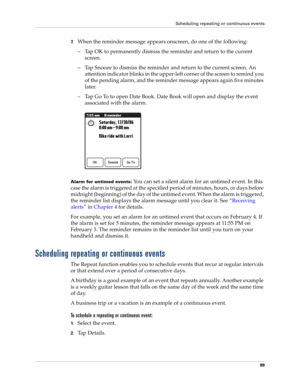 Page 109Scheduling repeating or continuous events
99
7.When the reminder message appears onscreen, do one of the following:
– Tap OK to permanently dismiss the reminder and return to the current 
screen.
– Tap Snooze to dismiss the reminder and return to the current screen. An 
attention indicator blinks in the upper-left corner of the screen to remind you 
of the pending alarm, and the reminder message appears again five minutes 
later.
– Tap Go To to open Date Book. Date Book will open and display the event...