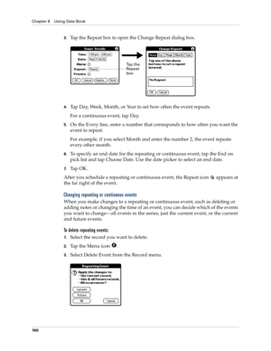 Page 110Chapter 8 Using Date Book
10 0
3.Tap the Repeat box to open the Change Repeat dialog box.
4.Tap Day, Week, Month, or Year to set how often the event repeats.
For a continuous event, tap Day.
5.On the Every line, enter a number that corresponds to how often you want the 
event to repeat.
For example, if you select Month and enter the number 2, the event repeats 
every other month.
6.To specify an end date for the repeating or continuous event, tap the End on 
pick list and tap Choose Date. Use the date...