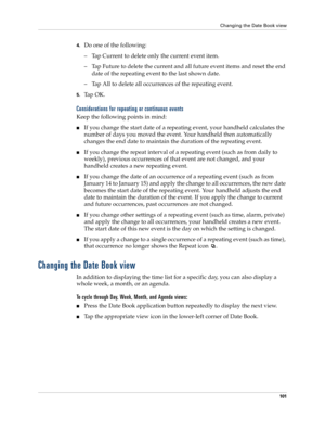 Page 111Changing the Date Book view
101
4.Do one of the following:
– Tap Current to delete only the current event item.
– Tap Future to delete the current and all future event items and reset the end 
date of the repeating event to the last shown date.
– Tap All to delete all occurrences of the repeating event.
5.Ta p  O K .
Considerations for repeating or continuous events
Keep the following points in mind:
nIf you change the start date of a repeating event, your handheld calculates the 
number of days you...