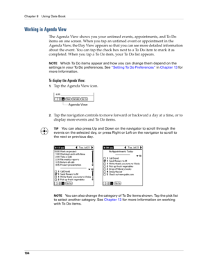 Page 114Chapter 8 Using Date Book
10 4
Working in Agenda View
The Agenda View shows you your untimed events, appointments, and To Do 
items on one screen. When you tap an untimed event or appointment in the 
Agenda View, the Day View appears so that you can see more detailed information 
about the event. You can tap the check box next to a To Do item to mark it as 
completed. When you tap a To Do item, your To Do list appears. 
NOTEWhich To Do items appear and how you can change them depend on the 
settings in...