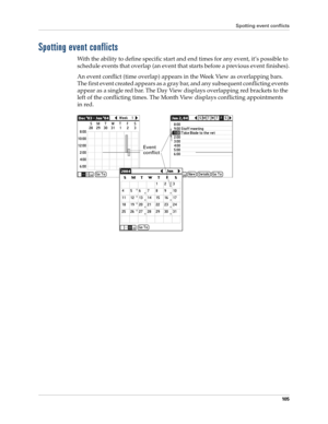 Page 115Spotting event conflicts
10 5
Spotting event conflicts
With the ability to define specific start and end times for any event, it’s possible to 
schedule events that overlap (an event that starts before a previous event finishes).
An event conflict (time overlap) appears in the Week View as overlapping bars. 
The first event created appears as a gray bar, and any subsequent conflicting events 
appear as a single red bar. The Day View displays overlapping red brackets to the 
left of the conflicting times....