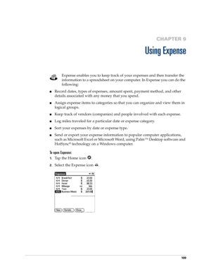 Page 11910 9
CHAPTER 9
Using Expense
Expense enables you to keep track of your expenses and then transfer the 
information to a spreadsheet on your computer. In Expense you can do the 
following: 
nRecord dates, types of expenses, amount spent, payment method, and other 
details associated with any money that you spend.
nAssign expense items to categories so that you can organize and view them in 
logical groups.
nKeep track of vendors (companies) and people involved with each expense.
nLog miles traveled for a...