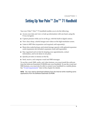 Page 133
CHAPTER 1
Setting Up Your Palm™ Zire™ 71 Handheld
Your new Palm™ Zire™ 71 handheld enables you to do the following:
nAccess your data and view or look up information with one hand, using the 
5-way navigator.
nCapture pictures while you’re on the go, with the built-in digital camera.
nView clear, sharp, colorful images and videos on the high-resolution screen.
nListen to MP3 files (expansion card required; sold separately).
nShare data, make backups, and extend storage capacity with optional expansion...