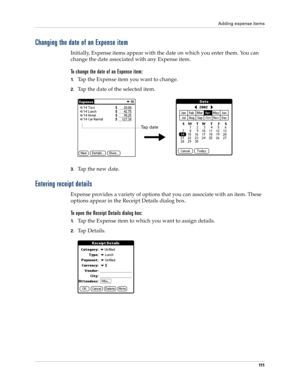 Page 121Adding expense items
111
Changing the date of an Expense item
Initially, Expense items appear with the date on which you enter them. You can 
change the date associated with any Expense item.
To change the date of an Expense item:
1.Tap the Expense item you want to change.
2.Tap the date of the selected item. 
3.Tap the new date.
Entering receipt details
Expense provides a variety of options that you can associate with an item. These 
options appear in the Receipt Details dialog box.
To open the Receipt...