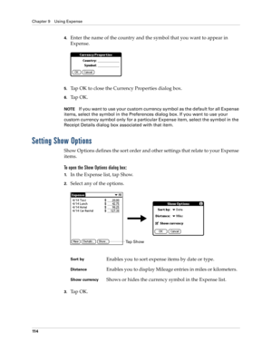 Page 124Chapter 9 Using Expense
11 4
4.Enter the name of the country and the symbol that you want to appear in 
Expense.
5.Tap OK to close the Currency Properties dialog box.
6.Ta p  O K .
NOTEIf you want to use your custom currency symbol as the default for all Expense 
items, select the symbol in the Preferences dialog box. If you want to use your 
custom currency symbol only for a particular Expense item, select the symbol in the 
Receipt Details dialog box associated with that item.
Setting Show Options
Show...