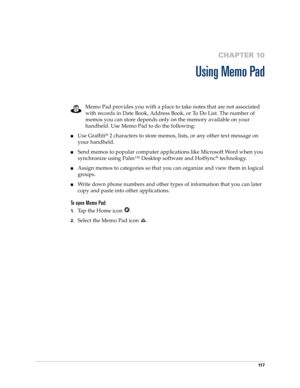 Page 12711 7
CHAPTER 10
Using Memo Pad
Memo Pad provides you with a place to take notes that are not associated 
with records in Date Book, Address Book, or To Do List. The number of 
memos you can store depends only on the memory available on your 
handheld. Use Memo Pad to do the following:
nUse Graffiti® 2 characters to store memos, lists, or any other text message on 
your handheld. 
nSend memos to popular computer applications like Microsoft Word when you 
synchronize using Palm™ Desktop software and...