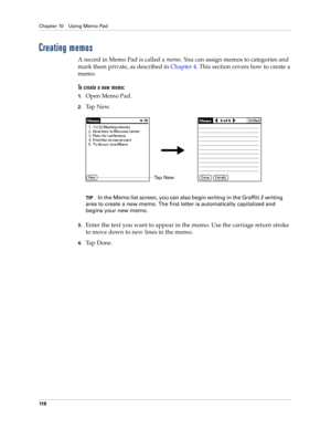 Page 128Chapter 10 Using Memo Pad
11 8
Creating memos
A record in Memo Pad is called a memo. You can assign memos to categories and 
mark them private, as described in Chapter 4. This section covers how to create a 
memo.
To create a new memo:
1.Open Memo Pad.
2.Ta p  N e w.
TIPIn the Memo list screen, you can also begin writing in the Graffiti 2 writing 
area to create a new memo. The first letter is automatically capitalized and 
begins your new memo.
3.Enter the text you want to appear in the memo. Use the...