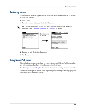 Page 129Reviewing memos
11 9
Reviewing memos
The first line of a memo appears in the Memo list. This makes it easy to locate and 
review your memos. 
To  r e v i e w  a  m e m o :
1.From the Memo list, select the text of the memo.
TIPYou can also select, review, and move between memos with the 5-way 
navigator. See“Using the navigator” in Chapter 2 for details.
2.Review or edit the text in the memo. 
3.Ta p  D o n e .
Using Memo Pad menus
Memo Pad menus are shown here for your reference, and Memo Pad features...