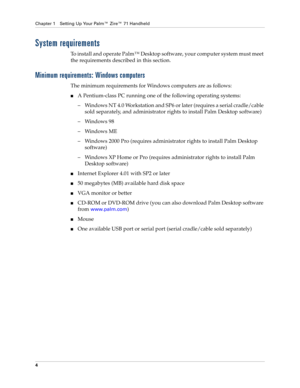 Page 14Chapter 1 Setting Up Your Palm™ Zire™ 71 Handheld
4
System requirements
To install and operate Palm™ Desktop software, your computer system must meet 
the requirements described in this section.
Minimum requirements: Windows computers
The minimum requirements for Windows computers are as follows:
nA Pentium-class PC running one of the following operating systems:
– Windows NT 4.0 Workstation and SP6 or later (requires a serial cradle/cable 
sold separately, and administrator rights to install Palm...