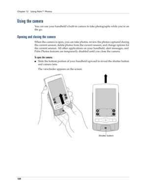Page 138Chapter 12 Using Palm™ Photos
128
Using the camera
You can use your handheld’s built-in camera to take photographs while you’re on 
the go. 
Opening and closing the camera
When the camera is open, you can take photos, review the photos captured during 
the current session, delete photos from the current session, and change options for 
the current session. All other applications on your handheld, alert messages, and 
Palm Photos features are temporarily disabled until you close the camera.
To open the...