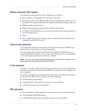 Page 15System requirements
5
Minimum requirements: Mac computers
The minimum requirements for Mac computers are as follows:
nMac computer or compatible with a PowerPC processor
nMac OS 9.1 or later with 12MB available memory or Mac OS X, version 10.1.2 or 
later (Mac OS X requires administrator rights to install Palm Desktop software)
n25MB available hard disk space
nMonitor that supports screen resolution of 800 x 600 or better
nCD-ROM or DVD-ROM drive (you can also download Palm Desktop software 
from...