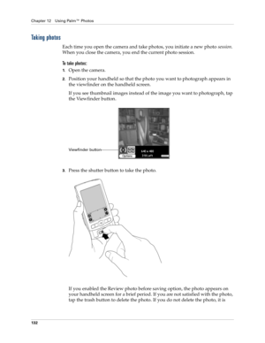Page 142Chapter 12 Using Palm™ Photos
132
Taking photos
Each time you open the camera and take photos, you initiate a new photo session. 
When you close the camera, you end the current photo session.
To take photos:
1.Open the camera.
2.Position your handheld so that the photo you want to photograph appears in 
the viewfinder on the handheld screen.
If you see thumbnail images instead of the image you want to photograph, tap 
the Viewfinder button.
3.Press the shutter button to take the photo.
If you enabled the...