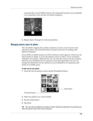Page 143Using the camera
133
automatically saved in JPEG format in the designated location (your handheld 
or an expansion card) and the viewfinder reappears.
4.Repeat steps 1 through 4 to take more photos. 
Managing memory space for photos
The viewfinder displays the number of photos you have room to store in the 
selected location. The selected location is based on the Save to setting in the 
Options dialog box. 
If you fill the available memory, an Out of memory screen appears, where you can 
select photos to...