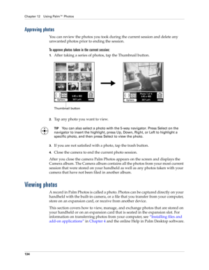Page 144Chapter 12 Using Palm™ Photos
134
Approving photos
You can review the photos you took during the current session and delete any 
unwanted photos prior to ending the session. 
To approve photos taken in the current session:
1.After taking a series of photos, tap the Thumbnail button.
 
2.Tap any photo you want to view.
TIPYou can also select a photo with the 5-way navigator. Press Select on the 
navigator to insert the highlight, press Up, Down, Right, or Left to highlight a 
specific photo, and then...