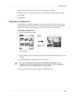 Page 145Viewing photos
135
You can use Palm Photos to view the following types of photos:
nPhotos that you capture directly on your handheld with the built-in camera
nJPG files
nBMP files
Viewing photos in Thumbnail view
Thumbnail view displays miniature versions of your photos so that you can see 
several photos on the screen at the same time. Use this view to browse through 
photos or to locate a photo when you don’t know the name of the photo.
To view photos in Thumbnail view:
1.Tap the Thumbnail icon  ....