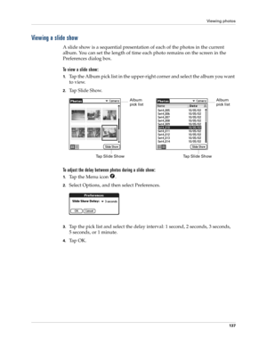 Page 147Viewing photos
137
Viewing a slide show
A slide show is a sequential presentation of each of the photos in the current 
album. You can set the length of time each photo remains on the screen in the 
Preferences dialog box. 
To view a slide show:
1.Tap the Album pick list in the upper-right corner and select the album you want 
to view.
2.Tap Slide Show.
To adjust the delay between photos during a slide show:
1.Tap the Menu icon  .
2.Select Options, and then select Preferences.
3.Tap the pick list and...