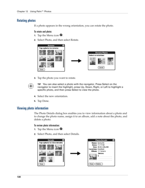 Page 148Chapter 12 Using Palm™ Photos
138
Rotating photos
If a photo appears in the wrong orientation, you can rotate the photo.
To rotate and photo:
1.Tap the Menu icon  .
2.Select Photo, and then select Rotate.
3.Tap the photo you want to rotate.
TIPYou can also select a photo with the navigator. Press Select on the 
navigator to insert the highlight, press Up, Down, Right, or Left to highlight a 
specific photo, and then press Select to view the photo.
4.Select the new orientation.
5.Ta p  D o n e .
Viewing...