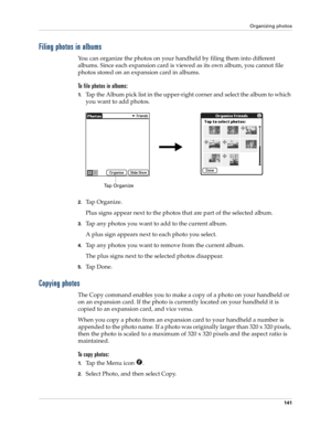 Page 151Organizing photos
141
Filing photos in albums
You can organize the photos on your handheld by filing them into different 
albums. Since each expansion card is viewed as its own album, you cannot file 
photos stored on an expansion card in albums.
To file photos in albums:
1.Tap the Album pick list in the upper-right corner and select the album to which 
you want to add photos.
2.Tap Organize.
Plus signs appear next to the photos that are part of the selected album.
3.Tap any photos you want to add to the...