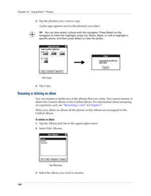 Page 152Chapter 12 Using Palm™ Photos
142
3.Tap the photo(s) you want to copy.
A plus sign appears next to the photo(s) you select.
TIPYou can also select a photo with the navigator. Press Select on the 
navigator to insert the highlight, press Up, Down, Right, or Left to highlight a 
specific photo, and then press Select to view the photo.
4.Tap Copy.
Renaming or deleting an album
You can rename or delete any of the albums that you create. You cannot rename or 
delete the Camera album or the Unfiled album. For...