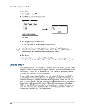 Page 154Chapter 12 Using Palm™ Photos
144
To beam photos:
1.Tap the Menu icon  .
2.Select Photo, and then select Beam.
3.Tap the photos you want to beam.
A plus sign appears next to the photos you select.
TIPYou can also select a photo with the navigator. Press Select on the 
navigator to insert the highlight, press Up, Down, Right, or Left to highlight a 
specific photo, and then press Select to select the photo.
4.Tap Beam.
5.Point the IR port on your handheld at the IR port on the receiving device....