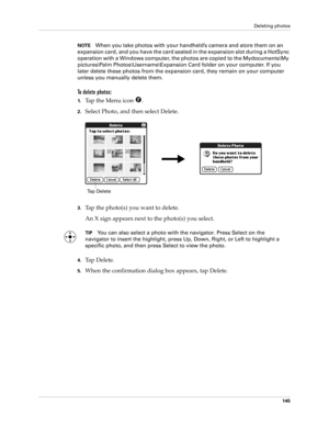 Page 155Deleting photos
145
NOTEWhen you take photos with your handheld’s camera and store them on an 
expansion card, and you have the card seated in the expansion slot during a HotSync 
operation with a Windows computer, the photos are copied to the Mydocuments\My 
pictures\Palm Photos\Username\Expansion Card folder on your computer. If you 
later delete these photos from the expansion card, they remain on your computer 
unless you manually delete them.
To delete photos:
1.Tap the Menu icon  .
2.Select Photo,...