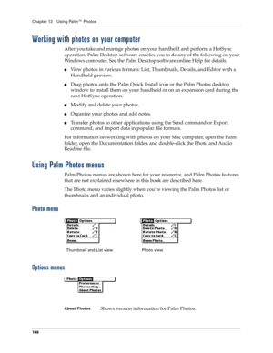 Page 156Chapter 12 Using Palm™ Photos
146
Working with photos on your computer
After you take and manage photos on your handheld and perform a HotSync 
operation, Palm Desktop software enables you to do any of the following on your 
Windows computer. See the Palm Desktop software online Help for details. 
nView photos in various formats: List, Thumbnails, Details, and Editor with a 
Handheld preview.
nDrag photos onto the Palm Quick Install icon or the Palm Photos desktop 
window to install them on your handheld...