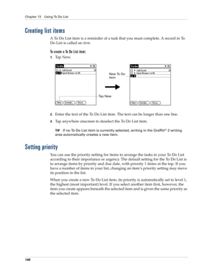 Page 158Chapter 13 Using To Do List
148
Creating list items
A To Do List item is a reminder of a task that you must complete. A record in To 
Do List is called an item.
To create a To Do List item:
1.Ta p  N e w.
2.Enter the text of the To Do List item. The text can be longer than one line.
3.Tap anywhere onscreen to deselect the To Do List item.
TIPIf no To Do List item is currently selected, writing in the Graffiti® 2 writing 
area automatically creates a new item.
Setting priority
You can use the priority...