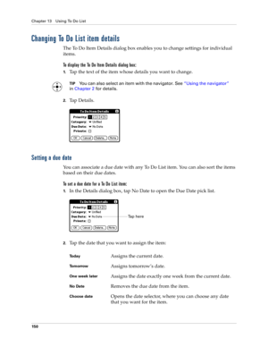 Page 160Chapter 13 Using To Do List
150
Changing To Do List item details
The To Do Item Details dialog box enables you to change settings for individual 
items. 
To display the To Do Item Details dialog box:
1.Tap the text of the item whose details you want to change.
TIPYou can also select an item with the navigator. See“Using the navigator” 
in Chapter 2 for details.
2.Ta p  D e t a i l s .
Setting a due date
You can associate a due date with any To Do List item. You can also sort the items 
based on their due...