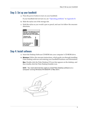 Page 17Step 3: Set up your handheld
7
Step 3: Set up your handheld
a.Press the power button to turn on your handheld.
If your handheld did not turn on, see“Operating problems” in Appendix B.
b.Slide the stylus out of the storage slot.
c.Hold the stylus as you would a pen or pencil, and use it to follow the onscreen 
directions.
Step 4: Install software
a.Insert the Desktop Software CD-ROM into your computer ’s CD-ROM drive.
b.Windows: Follow the onscreen instructions, which guide you through installing 
Palm...