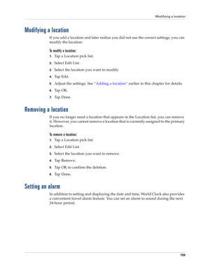 Page 169Modifying a location
159
Modifying a location
If you add a location and later realize you did not use the correct settings, you can 
modify the location. 
To modify a location:
1.Tap a Location pick list.
2.Select Edit List.
3.Select the location you want to modify.
4.Tap Edit.
5.Adjust the settings. See “Adding a location” earlier in this chapter for details.
6.Ta p  O K .
7.Ta p  D o n e .
Removing a location
If you no longer need a location that appears in the Location list, you can remove 
it....