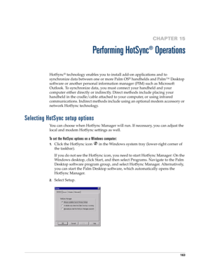 Page 173163
CHAPTER 15
Performing HotSync
®
 Operations
HotSync® technology enables you to install add-on applications and to 
synchronize data between one or more Palm OS
® handhelds and Palm™ Desktop 
software or another personal information manager (PIM) such as Microsoft 
Outlook. To synchronize data, you must connect your handheld and your 
computer either directly or indirectly. Direct methods include placing your 
handheld in the cradle/cable attached to your computer, or using infrared 
communications....