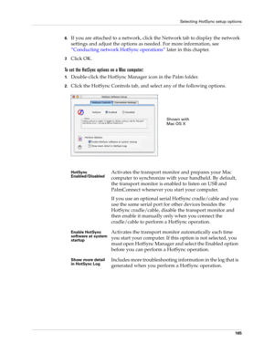 Page 175Selecting HotSync setup options
165
6.If you are attached to a network, click the Network tab to display the network 
settings and adjust the options as needed. For more information, see 
“Conducting network HotSync operations” later in this chapter.
7.Click OK.
To set the HotSync options on a Mac computer:
1.Double-click the HotSync Manager icon in the Palm folder.
2.Click the HotSync Controls tab, and select any of the following options.
HotSync 
Enabled/DisabledActivates the transport monitor and...